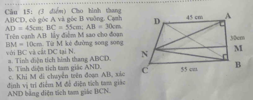 Cho hình thang
ABCD, có góc A và góc B vuông. Cạnh
AD=45cm; BC=55cm; AB=30cm. 
Trên cạnh AB lấy điểm M sao cho đoạn
BM=10cm. Từ M kẻ đường song song 
với BC và cắt DC tại N. 
a. Tính diện tích hình thang ABCD. 
b. Tính diện tích tam giác AND. 
c. Khi M di chuyển trên đoạn AB, xác
định vị trí điểm M đề diện tích tam giác 
AND bằng diện tích tam giác BCN.