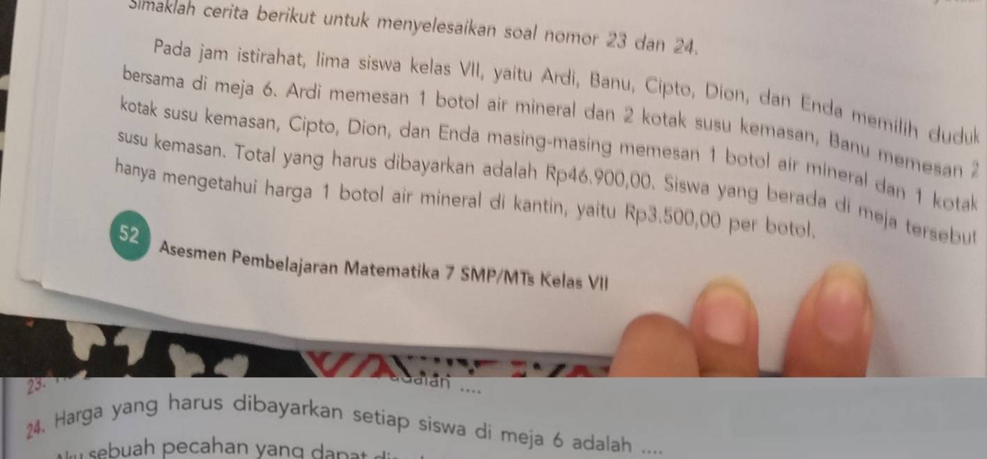 Simaklah cerita berikut untuk menyelesaikan soal nomor 23 dan 24. 
Pada jam istirahat, lima siswa kelas VII, yaitu Ardi, Banu, Cipto, Dion, dan Enda memilih dudu 
bersama di meja 6. Ardi memesan 1 botol air mineral dan 2 kotak susu kemasan, Banu memesan 2
kotak susu kemasan, Cipto, Dion, dan Enda masing-masing memesan 1 botol air mineral dan 1 kotak 
susu kemasan. Total yang harus dibayarkan adalah Rp46.900,00. Siswa yang berada di meja tersebu 
hanya mengetahui harga 1 botol air mineral di kantin, yaitu Rp3.500,00 per botol. 
52 
Asesmen Pembelajaran Matematika 7 SMP/MTs Kelas VII 
23. 
dalán ... 
24. Harga yang harus dibayarkan setiap siswa di meja 6 adalah ....