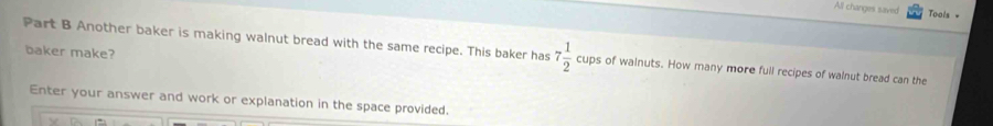 All changes saved Tools = 
baker make? 
Part B Another baker is making walnut bread with the same recipe. This baker has 7 1/2  c° aps of wainuts. How many more full recipes of walnut bread can the 
Enter your answer and work or explanation in the space provided.