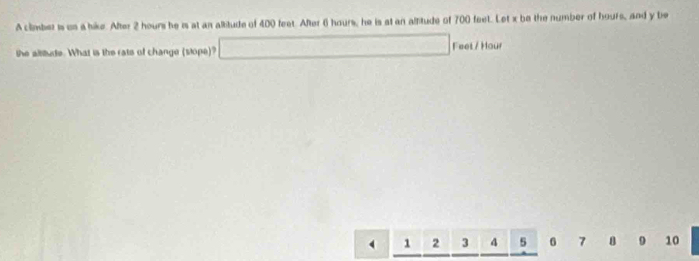 A climber is us a bike. After 2 hours he is at an alitude of 400 feet. After 6 hours, he is at an altitude of 700 feet. Let x be the number of hours, and y be 
the altitude. What is the rats of change (stope)? □ Feet / Hour .........
1 2 3 4 5 6 7 9 10