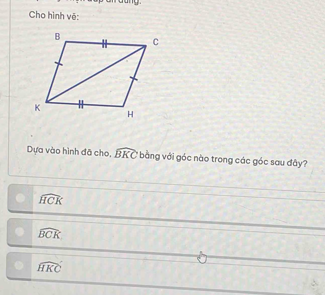 Cho hình vē:
Dựa vào hình đã cho, widehat BKC bằng với góc nào trong các góc sau đây?
widehat HCK
widehat BCK
widehat HKC