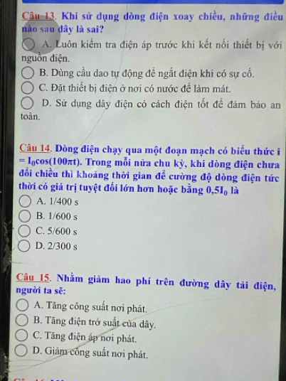 Khi sử dụng dòng điện xoay chiều, những điều
nào sau dây là sai?
A. Luôn kiểm tra điện áp trước khi kết nổi thiết bị với
nguồn điện.
B. Dùng cầu dao tự động đề ngắt điện khi có sự cố.
C. Đặt thiết bị điện ở nơi có nước để làm mát.
D. Sử dụng dây điện có cách điện tốt để đảm bảo an
toàn.
Câu 14. Dòng điện chạy qua một đoạn mạch có biểu thức i
= Iạcos(100πt). Trong mỗi nửa chu kỳ, khi dòng điện chưa
đổi chiều thì khoảng thời gian để cường độ dòng điện tức
thời có giá trị tuyệt đối lớn hơn hoặc bằng 0, 5I_0 là
A. 1/400 s
B. 1/600 s
C. 5/600 s
D. 2/300 s
Câu 15. Nhằm giảm hao phí trên đường dây tải điện,
người ta sẽ:
A. Tăng công suất nơi phát.
B. Tăng điện trở suất của dây.
C. Tăng điện áp nơi phát.
D. Giảm công suất nơi phát.