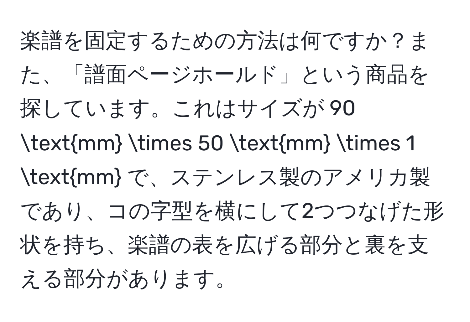 楽譜を固定するための方法は何ですか？また、「譜面ページホールド」という商品を探しています。これはサイズが 90 mm * 50 mm * 1 mm で、ステンレス製のアメリカ製であり、コの字型を横にして2つつなげた形状を持ち、楽譜の表を広げる部分と裏を支える部分があります。