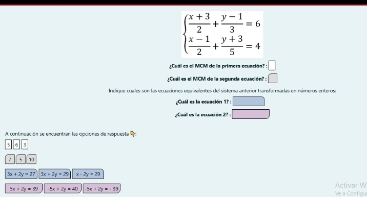 beginarrayl  (x+3)/2 + (y-1)/3 =6  (x-1)/2 + (y+3)/5 =4endarray.
¿Cuál es el MCM de la primera ecuación? : :□ 
¿Cuál es el MCM de la segunda ecuación? : □ 
Indique cuales son las ecuaciones equivalentes del sistema anterior transformadas en números enteros:
¿Cuál es la ecuación 1?:□
¿Cuál es la ecuación 2? : :□ 
A continuación se encuentran las opciones de respuesta Q:
5 6 3
7 5 10
3x+2y=27 3x+2y=29 x-2y=29
Activar W
5x+2y=39 -5x+2y=40 -5x+2y=-39 Ve a Configu