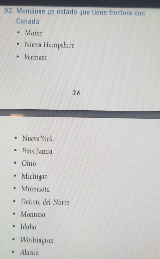 Mencione un estado que tiene frontera con
Canadá.
Maine
Nueva Hampshire
Vermont
26
Nueva York
Pensilvania
Ohio
Michigan
Minnesota
Dakota del Norte
Montana
Idaho
Washington
Alaska