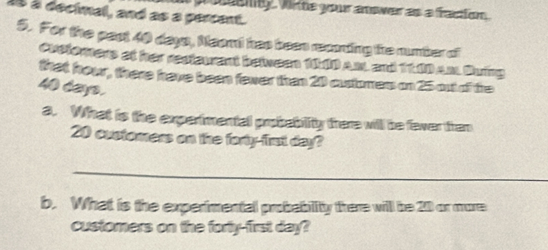 eenty wite your anower as a fraction . 
a8 à decimal, and as a percent. 
5. For the past 40 days, Neont has been recoding the number of 
Crefomers at her restaurant between 110 Am and 1100 Am Sing 
that howr, there have been fewer than 20 oustorrers on 25 out of the
40 days. 
a. What is the experimental probability there will be fever than
20 customers on the forty-frt day? 
_ 
b. What is the experimental probability there will be 20 or more 
customers on the forty-first day?