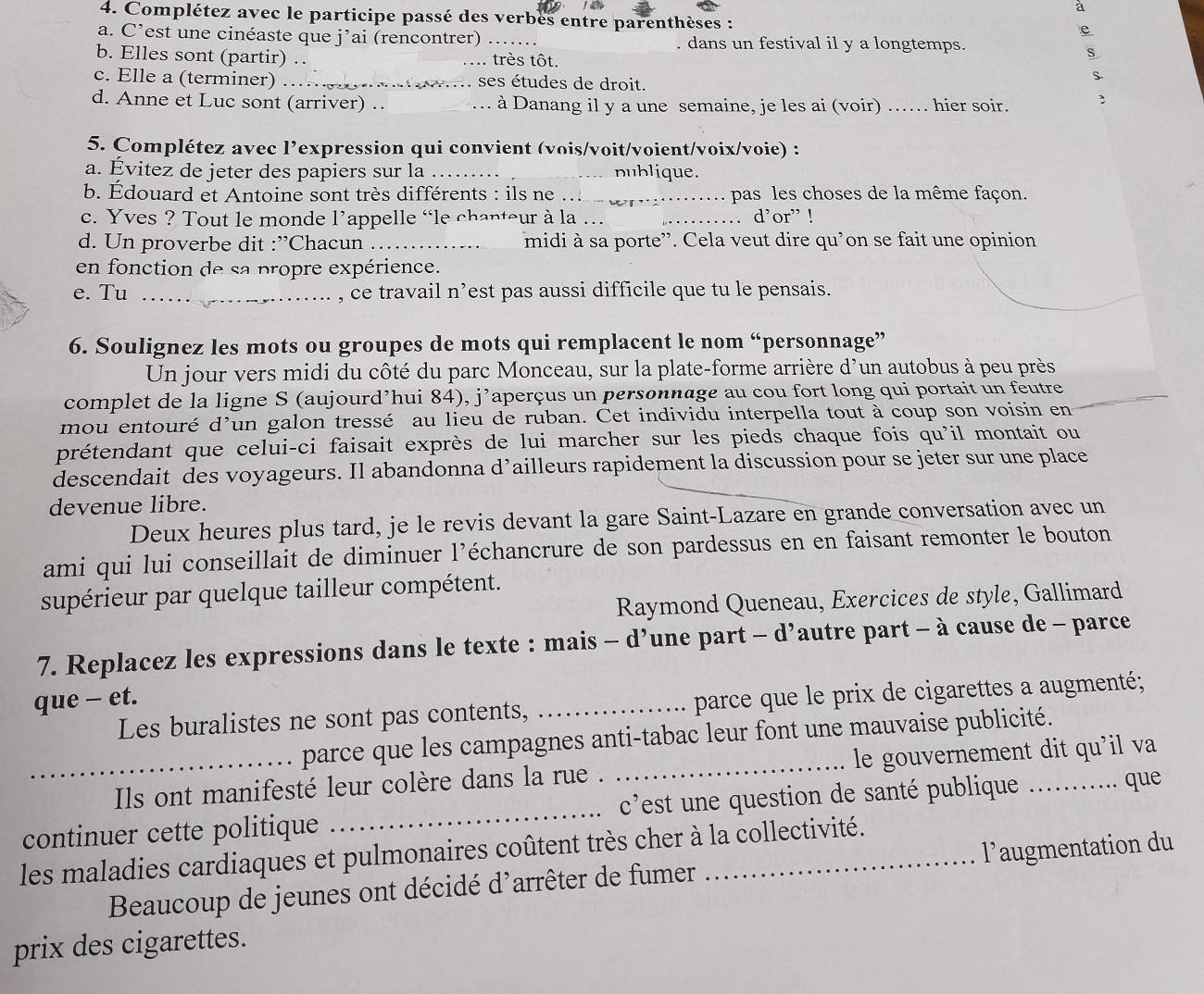 à
4. Complétez avec le participe passé des verbes entre parenthèses :
e
a. C’est une cinéaste que j’ai (rencontrer) _. dans un festival il y a longtemps.
b. Elles sont (partir) . _très tôt.
S
c. Elle a (terminer) _ses études de droit.
S
d. Anne et Luc sont (arriver) . _à Danang il y a une semaine, je les ai (voir) …. hier soir.
5. Complétez avec l’expression qui convient (vois/voit/voient/voix/voie) :
a. Évitez de jeter des papiers sur la _nublique.
b. Édouard et Antoine sont très différents : ils ne_ pas les choses de la même façon.
c. Yves ? Tout le monde l’appelle “le chapteur à la … _. d’or” !
d. Un proverbe dit :”Chacun _midi à sa porte”. Cela veut dire qu'on se fait une opinion
en fonction de sa propre expérience.
e. Tu _, ce travail n’est pas aussi difficile que tu le pensais.
6. Soulignez les mots ou groupes de mots qui remplacent le nom “personnage”
Un jour vers midi du côté du parc Monceau, sur la plate-forme arrière d'un autobus à peu près
complet de la ligne S (aujourd’hui 84), j’aperçus un personnage au cou fort long qui portait un feutre
mou entouré d’un galon tressé au lieu de ruban. Cet individu interpella tout à coup son voisin en_
prétendant que celui-ci faisait exprès de lui marcher sur les pieds chaque fois qu'il montait ou
descendait des voyageurs. Il abandonna d’ailleurs rapidement la discussion pour se jeter sur une place
devenue libre.
Deux heures plus tard, je le revis devant la gare Saint-Lazare en grande conversation avec un
ami qui lui conseillait de diminuer l’échancrure de son pardessus en en faisant remonter le bouton
supérieur par quelque tailleur compétent.
Raymond Queneau, Exercices de style, Gallimard
7. Replacez les expressions dans le texte : mais - d’une part - d’autre part - à cause de - parce
que - et.
Les buralistes ne sont pas contents, _parce que le prix de cigarettes a augmenté;
parce que les campagnes anti-tabac leur font une mauvaise publicité.
_Ils ont manifesté leur colère dans la rue . _le gouvernement dit qu'il va
continuer cette politique _ c'est une question de santé publique ...
.. que
les maladies cardiaques et pulmonaires coûtent très cher à la collectivité.
Beaucoup de jeunes ont décidé d^, arrêter de fumer l’augmentation du
prix des cigarettes.