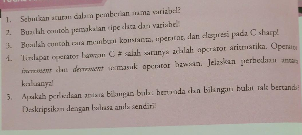 Sebutkan aturan dalam pemberian nama variabel? 
2. Buatlah contoh pemakaian tipe data dan variabel! 
3. Buatlah contoh cara membuat konstanta, operator, dan ekspresi pada C sharp! 
4. Terdapat operator bawaan C # salah satunya adalah operator aritmatika. Operator 
increment dan decrement termasuk operator bawaan. Jelaskan perbedaan anta 
keduanya! 
5. Apakah perbedaan antara bilangan bulat bertanda dan bilangan bulat tak bertanda? 
Deskripsikan dengan bahasa anda sendiri!