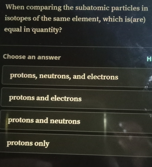 When comparing the subatomic particles in
isotopes of the same element, which is(are)
equal in quantity?
Choose an answer
protons, neutrons, and electrons
protons and electrons
protons and neutrons
protons only