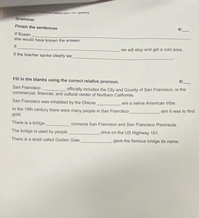 Go sneed 10 unt 3 grammar (relative pron.+ if) + speaking 
Grammar 
Finish the sentences 
6/__ 
_ 
If Susan 
she would have known the answer. 
_ 
If 
we will stop and get a cold drink. 
_ 
If the teacher spoke clearly we 
. 
Fill in the blanks using the correct relative pronoun. 6/_ 
San Francisco , officially includes the City and County of San Francisco, is the 
commercial, financial, and cultural center of Northern California. 
San Francisco was inhabited by the Ohlone_ are a native American tribe. 
In the 19th century there were many people in San Francisco aim it was to find 
gold. 
There is a bridge connects San Francisco and San Francisco Peninsula. 
The bridge is used by people _drive on the US Highway 101. 
There is a strait called Golden Gate gave the famous bridge its name.