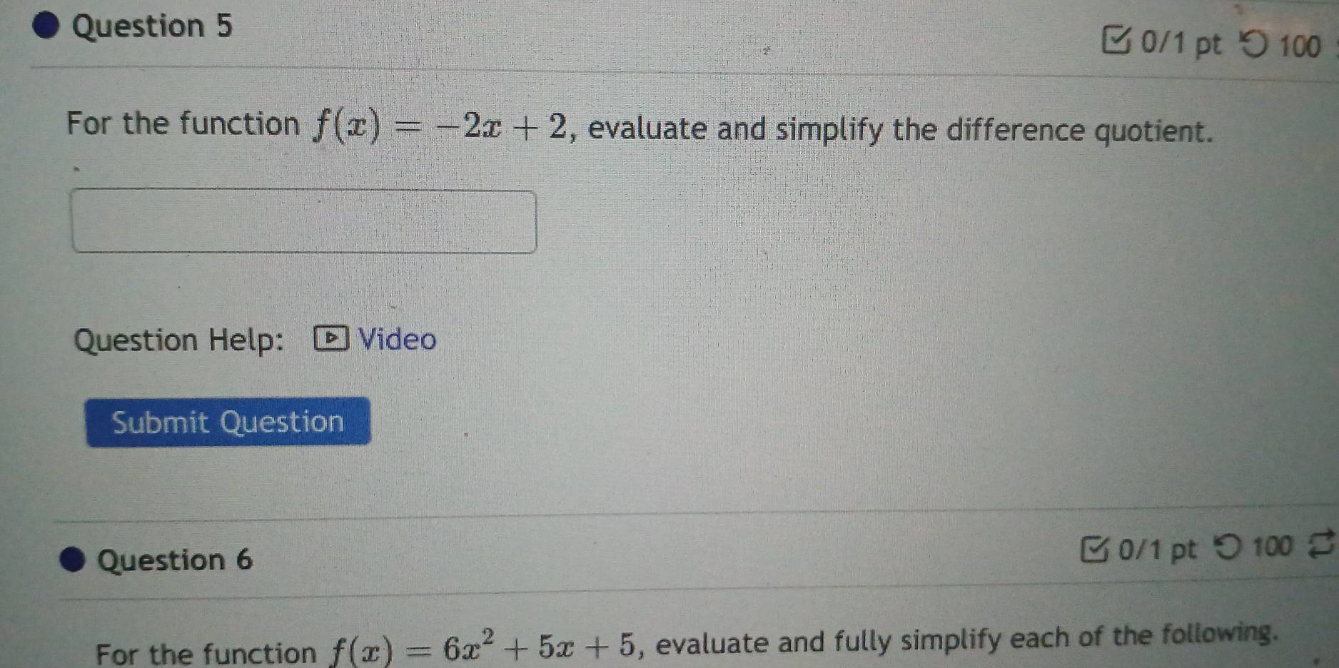 つ100 
For the function f(x)=-2x+2 , evaluate and simplify the difference quotient. 
Question Help: Video 
Submit Question 
Question 6 
B 0/1 pt つ 100 % 
For the function f(x)=6x^2+5x+5 , evaluate and fully simplify each of the following.