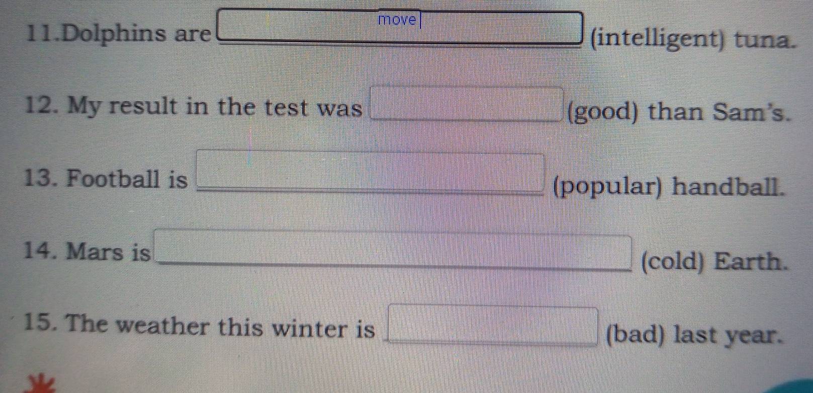 move 
11.Dolphins are (intelligent) tuna. 
12. My result in the test was_ 
(good) than Sam's. 
13. Football is 
_(popular) handball. 
14. Mars is 
_(cold) Earth. 
15. The weather this winter is 
_(bad) last year.