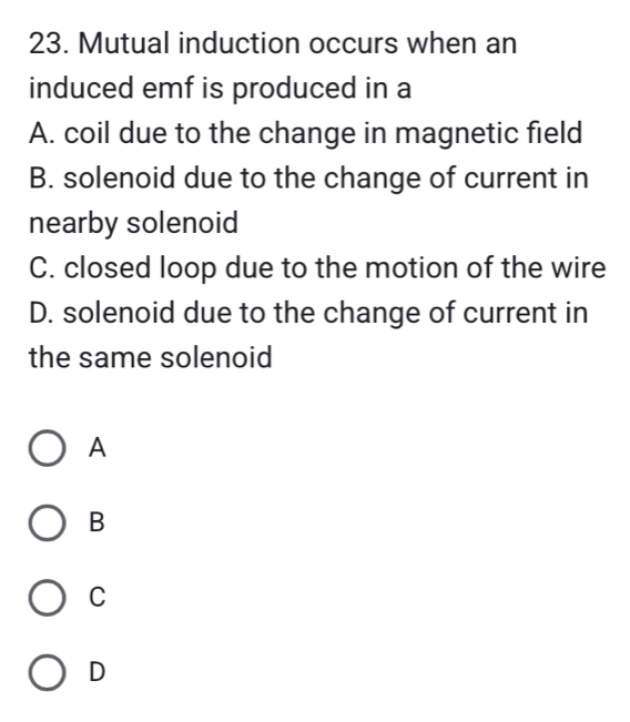 Mutual induction occurs when an
induced emf is produced in a
A. coil due to the change in magnetic field
B. solenoid due to the change of current in
nearby solenoid
C. closed loop due to the motion of the wire
D. solenoid due to the change of current in
the same solenoid
A
B
C
D