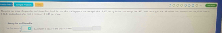 Step-by Step Sample Problem Hints I'im Done 
The price per share of a popular stock is crashing hard! An hour after trading opens, the share price is $13,800, but by the 2nd hour it drops to $1380, and it drops again to $138 an hour later. By the 4th hour, the price is down to
$13.8, and an hour after that, it costs only $1.38 per share. 
1. Recognize and Describe 
The first term is Each term is equal to the previous term