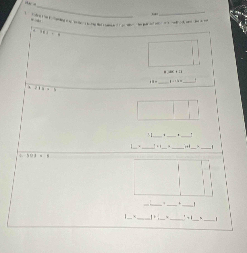 Hama 
_ 
_ 

Date 
1 Solve the following expressions ining the standard algerithm, the partial products method, and the area modd.
102=8
8(300+2)
(8* _  +(8* _  
b. 210· b
5(_ 4_ +_ 
_N _) + ( __ )+( _ _ 
C. 593* 9
_ 
_+ _+ _ 
_ _) + (_ X_ ) + (_ _