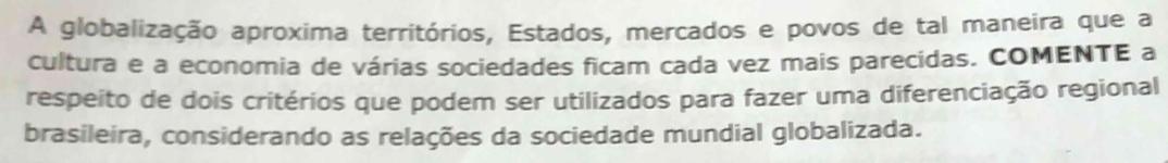 A globalização aproxima territórios, Estados, mercados e povos de tal maneira que a 
cultura e a economia de várias sociedades ficam cada vez mais parecidas. COMENTE a 
respeito de dois critérios que podem ser utilizados para fazer uma diferenciação regional 
brasileira, considerando as relações da sociedade mundial globalizada.