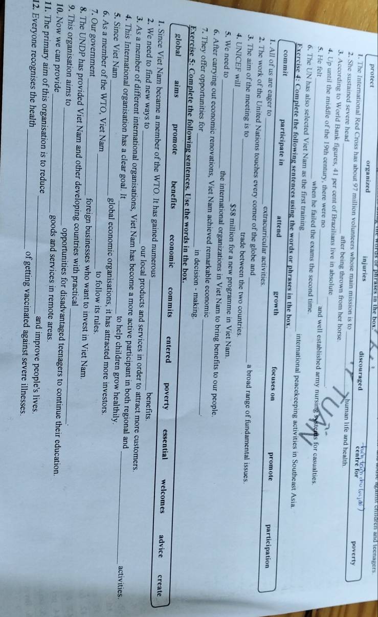 phrases in the box. abuse agamst ehdren and teenager  
protect organized injuries discouraged
en tre for poverty
I. The International Red Cross has about 97 million volunteers whose main mission is to human life and health
2. She sustained severe head _after being thrown from her horse.
3. According to World Bank figures, 41 per cent of Brazilians live in absolute
4. Up until the middle of the 19th century, there were no _and well established army nursing systems for casualties.
5. He felt_ when he failed the exams the second time.
6. The UN has also selected Viet Nam as the first training international peacekeeping activities in Southeast Asia
Exercise 4: Complete the following sentences using the words or phrases in the box.
commit participate in attend growth focuses on promote
participation
1. All of us are eager to _extracurricular activities.
2. The work of the United Nations touches every corner of the globe and a broad range of fundamental issues.
3. The aim of the meeting is to _trade between the two countries.
4. UNICEF will _$58 million for a new programme in Viet Nam.
5. We need to _the international organizations in Viet Nam to bring benefits to our people.
6. After carrying out economic renovations, Viet Nam achieved remarkable economic
7. They offer opportunities for _in decision - making._
Exercise 5: Complete the following sentences. Use the words in the box.
global aims promote benefits economic commits entered poverty essential welcomes advice
create
1. Since Viet Nam became a member of the WTO. It has gained numerous benefits.
2. We need to find new ways to _our local products and services in order to attract more customers.
3. As a member of different international organisations, Viet Nam has become a more active participant in both regional and activities.
4. This International organisation has a clear goal. It to help children grow healthily._
5. Since Viet Nam _global economic organisations, it has attracted more investors.
6. As a member of the WTO, Viet Nam _to follow its rules.
7. Our government _foreign businesses who want to invest in Viet Nam.
8. The UNDP has provided Viet Nam and other developing countries with practical
9. This organisation aims to _opportunities for disadvantaged teenagers to continue their education.
10. Now we can provide _goods and services in remote areas.
11. The primary aim of this organisation is to reduce _and improve people's lives.
12. Everyone recognises the health _of getting vaccinated against severe illnesses.