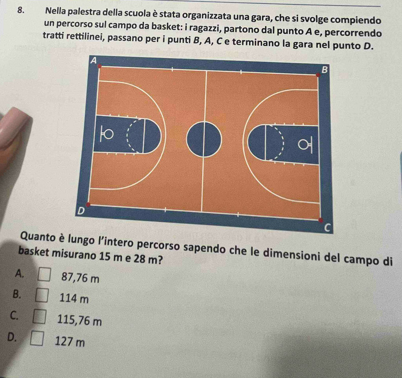 Nella palestra della scuola è stata organizzata una gara, che si svolge compiendo
un percorso sul campo da basket: i ragazzi, partono dal punto A e, percorrendo
tratti rettilinei, passano per i punti B, A, C e terminano la gara nel punto D.
Quanto è lungo l'intero percorso sapendo che le dimensioni del campo di
basket misurano 15 m e 28 m?
A. 87,76 m
B. 114 m
C. 115,76 m
D. 127 m