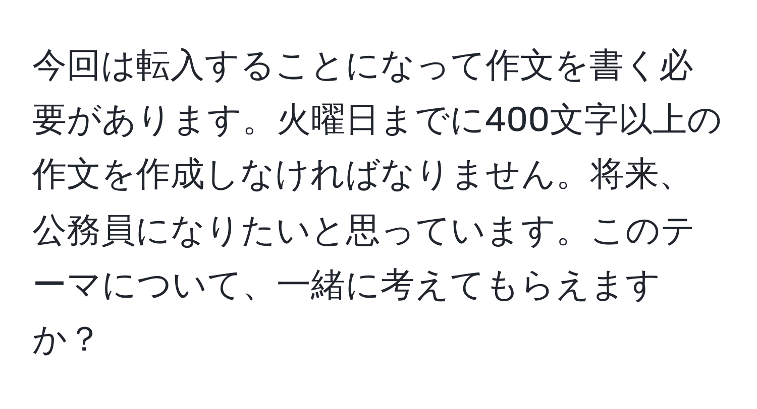 今回は転入することになって作文を書く必要があります。火曜日までに400文字以上の作文を作成しなければなりません。将来、公務員になりたいと思っています。このテーマについて、一緒に考えてもらえますか？