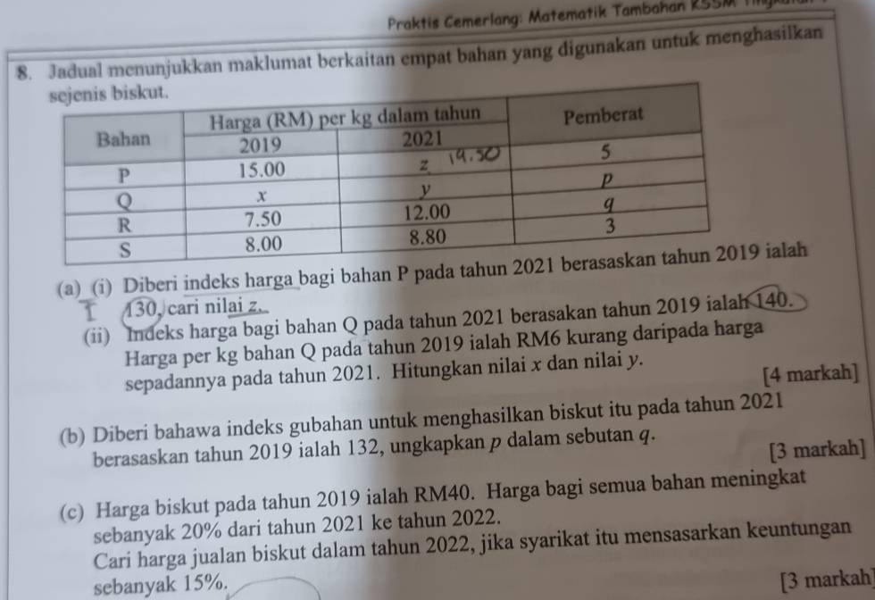 Praktis Cemerlang: Matematik Tambahan RSSM III 
8. Jadual menunjukkan maklumat berkaitan empat bahan yang digunakan untuk menghasilkan 
(a) (i) Diberi indeks harga bagi bahan P pada tahu ialah
130, cari nilai z. 
(ii) Indeks harga bagi bahan Q pada tahun 2021 berasakan tahun 2019 ialah 140. 
Harga per kg bahan Q pada tahun 2019 ialah RM6 kurang daripada harga 
sepadannya pada tahun 2021. Hitungkan nilai x dan nilai y. 
[4 markah] 
(b) Diberi bahawa indeks gubahan untuk menghasilkan biskut itu pada tahun 2021 
berasaskan tahun 2019 ialah 132, ungkapkan p dalam sebutan q. 
[3 markah] 
(c) Harga biskut pada tahun 2019 ialah RM40. Harga bagi semua bahan meningkat 
sebanyak 20% dari tahun 2021 ke tahun 2022. 
Cari harga jualan biskut dalam tahun 2022, jika syarikat itu mensasarkan keuntungan 
sebanyak 15%. [3 markah]