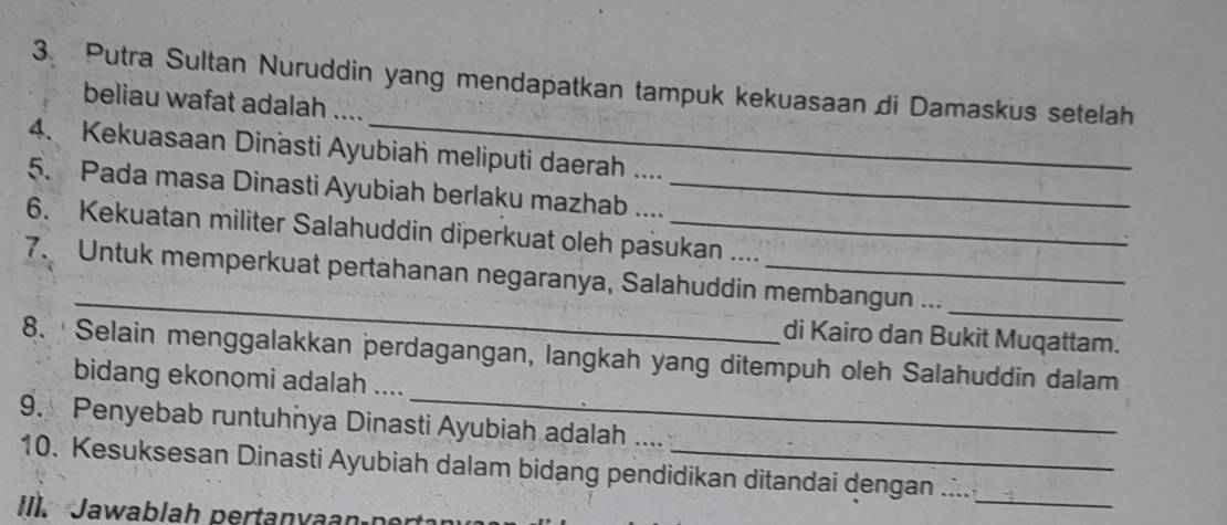 Putra Sultan Nuruddin yang mendapatkan tampuk kekuasaan di Damaskus setelah 
beliau wafat adalah .... 
4. Kekuasaan Dinasti Ayubiah meliputi daerah .... 
5. Pada masa Dinasti Ayubiah berlaku mazhab ...._ 
6. Kekuatan militer Salahuddin diperkuat oleh pasukan .... 
_ 
_ 
7. Untuk memperkuat pertahanan negaranya, Salahuddin membangun ... 
di Kairo dan Bukit Muqattam. 
_ 
8. ' Selain menggalakkan perdagangan, langkah yang ditempuh oleh Salahuddin dalam 
bidang ekonomi adalah .... 
9. Penyebab runtuhnya Dinasti Ayubiah adalah .... 
10. Kesuksesan Dinasti Ayubiah dalam bidang pendidikan ditandai dengan .... 
Ill. Jawablah pertanvaan por 
_