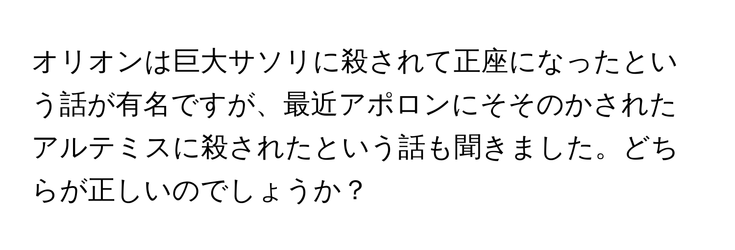 オリオンは巨大サソリに殺されて正座になったという話が有名ですが、最近アポロンにそそのかされたアルテミスに殺されたという話も聞きました。どちらが正しいのでしょうか？