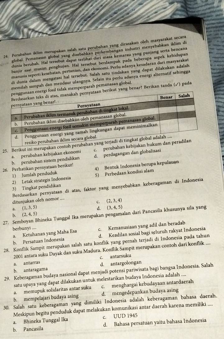 Perubahan iklim merupakan salah satu perubahan yang dirasakan oleh masyarakat secara
global. Pemanasan global yang disebabkan perkembangan industri menyebabkan iklim di
dunia berubah. Hal tersebut dapat terlihat-dari masa kemarau yang panjang serta bencana
banjir saat musim penghujan. Hal tersebut berdampak pada beberapa aspek kehidupan
manusia seperti kesehatan, pertanian, dan ekonomi. Perlu adanya kesadaran dari masyarakat
di dunia dalam mengatasi hal tersebut. Salah satu tindakan yang dapat dilakukan adalah
memilah sampah dan mendaur ulangnya. Selain itu perlu adanya energi alternatif sehingga
dak memperparah pemanasan global.
yang benar? Berikan tanda (✓) pada
25. Berikut ini merupakan co
a. perubahan kebijakan ekonomi c. perubahan
b. perubahan sistem pendidikan d. perdagangan dan globalisasi
26. Perhatikan pernyataan berikut!
1) Jumlah penduduk 4) Bentuk Indonesia berupa kepulauan
2) Letak strategis Indonesia 5) Perbedaan kondisi alam
3) Tingkat pendidikan
Berdasarkan pernyataan di atas, faktor yang menyebabkan keberagaman di Indonesia
ditunjukan oleh nomor ....
C. (2,3,4)
a. (1,3,5) d.
b. (2,4,5) (3,4,5)
27. Semboyan Bhineka Tunggal Ika merupakan pengamalan dari Pancasila khusunya sila yang
berbunyi ....
a. Ketuhanan yang Maha Esa c. Kemanusiaan yang adil dan beradab
b. Persatuan Indonesia d. Keadilan sosial bagi seluruh rakyat Indonesia
28. Konflik Sampit merupakan salah satu konflik yang pernah terjadi di Indonesia pada tahun
2001 antara suku Dayak dan suku Madura. Konflik Sampit merupakan contoh dari konflik ....
c. antarsuku
a. antarras
b. antaragama d. antargolongan
29. Keberagaman budaya nasional dapat menjadi potensi pariwisata bagi bangsa Indonesia. Salah
satu upaya yang dapat dilakukan untuk melestarikan budaya Indonesia adalah ....
a. memupuk solidaritas antar suku c. menghargai kebudayaan antardaerah
b. mempelajari budaya asing d. mengedepankan budaya asing
30. Salah satu keberagaman yang dimiliki Indonesia adalah keberagaman bahasa daerah.
Meskipun begitu penduduk dapat melakukan komunikasi antar daerah karena memiliki ....
a. Bhineka Tunggal Ika c. UUD 1945
b. Pancasila d. Bahasa persatuan yaitu bahasa Indonesia