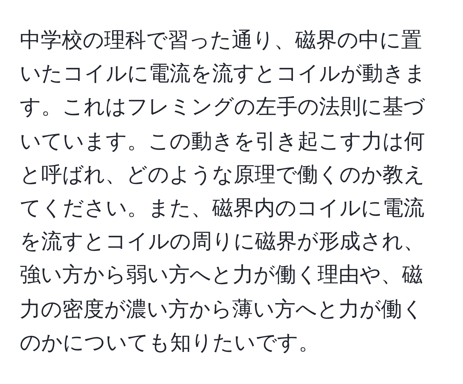 中学校の理科で習った通り、磁界の中に置いたコイルに電流を流すとコイルが動きます。これはフレミングの左手の法則に基づいています。この動きを引き起こす力は何と呼ばれ、どのような原理で働くのか教えてください。また、磁界内のコイルに電流を流すとコイルの周りに磁界が形成され、強い方から弱い方へと力が働く理由や、磁力の密度が濃い方から薄い方へと力が働くのかについても知りたいです。