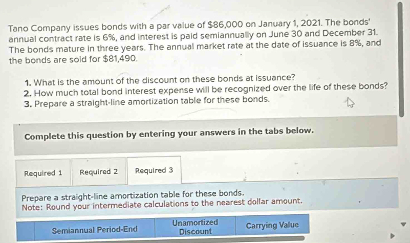 Tano Company issues bonds with a par value of $86,000 on January 1, 2021. The bonds' 
annual contract rate is 6%, and interest is paid semiannually on June 30 and December 31. 
The bonds mature in three years. The annual market rate at the date of issuance is 8%, and 
the bonds are sold for $81,490. 
1. What is the amount of the discount on these bonds at issuance? 
2. How much total bond interest expense will be recognized over the life of these bonds? 
3. Prepare a straight-line amortization table for these bonds. 
Complete this question by entering your answers in the tabs below. 
Required 1 Required 2 Required 3 
Prepare a straight-line amortization table for these bonds. 
Note: Round your intermediate calculations to the nearest dollar amount. 
Semiannual Period-End Unamortized Carrying Value 
Discount