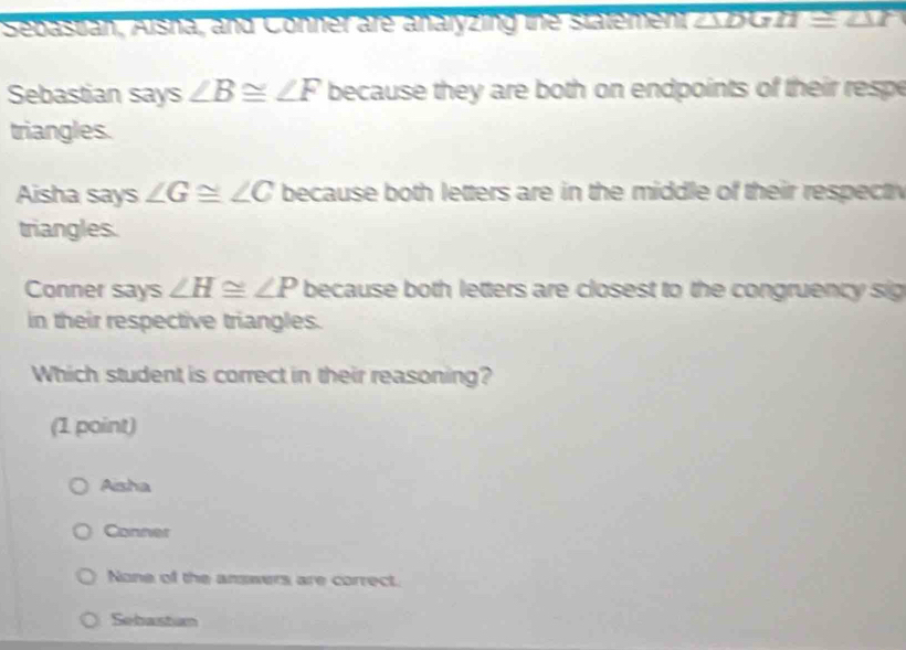 Sebastan, Asria, and Conner are anaryzing the statement overline △ DGH≌ overline △ I
Sebastian says ∠ B≌ ∠ F because they are both on endpoints of their respe
triangles.
Aisha says ∠ G≌ ∠ C because both letters are in the middle of their respect 
triangles.
Conner says ∠ H≌ ∠ P because both letters are closest to the congruency sig
in their respective triangles.
Which student is correct in their reasoning?
(1 point)
Aisha
Conner
None of the answers are correct.
Sebastum