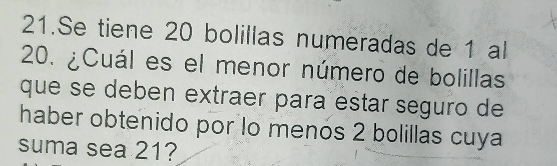 Se tiene 20 bolillas numeradas de 1 al
20. ¿Cuál es el menor número de bolillas 
que se deben extraer para estar seguro de 
haber obtenido por lo menos 2 bolillas cuya 
suma sea 21?