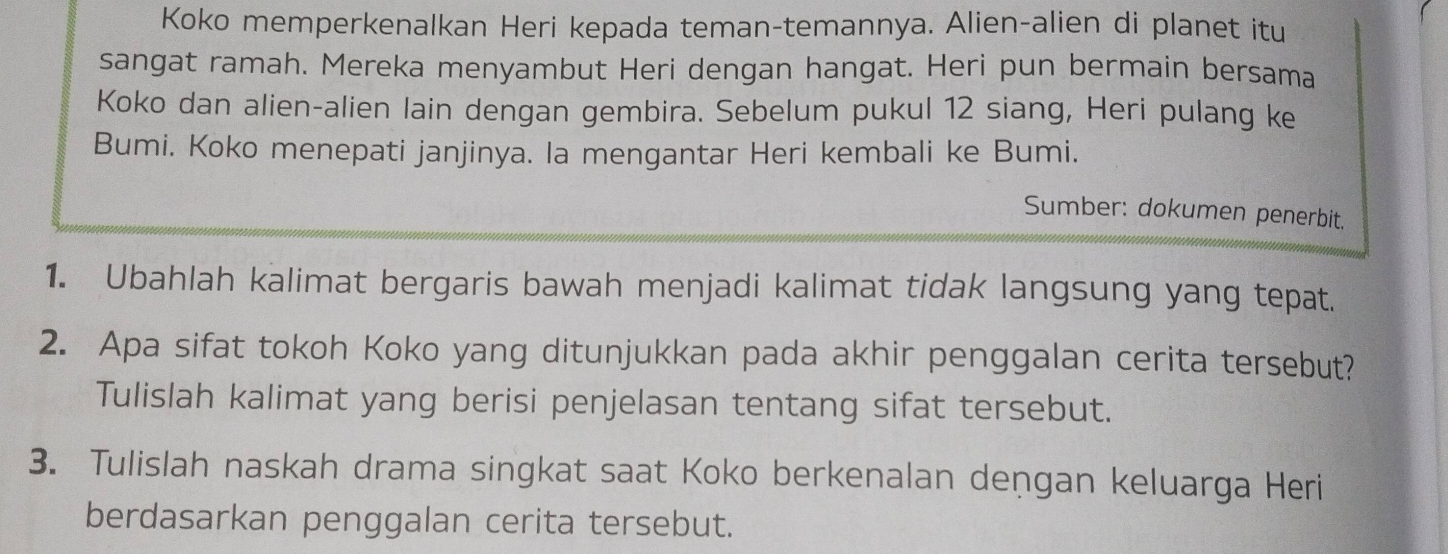 Koko memperkenalkan Heri kepada teman-temannya. Alien-alien di planet itu 
sangat ramah. Mereka menyambut Heri dengan hangat. Heri pun bermain bersama 
Koko dan alien-alien lain dengan gembira. Sebelum pukul 12 siang, Heri pulang ke 
Bumi. Koko menepati janjinya. la mengantar Heri kembali ke Bumi. 
Sumber: dokumen penerbit. 
1. Ubahlah kalimat bergaris bawah menjadi kalimat tidak langsung yang tepat. 
2. Apa sifat tokoh Koko yang ditunjukkan pada akhir penggalan cerita tersebut? 
Tulislah kalimat yang berisi penjelasan tentang sifat tersebut. 
3. Tulislah naskah drama singkat saat Koko berkenalan deņgan keluarga Heri 
berdasarkan penggalan cerita tersebut.