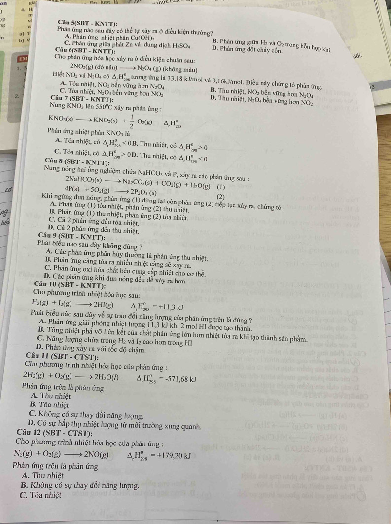 on gia
4 H.
m
v Câu 5(SBT - KNTT):
ng vi Phản ứng nào sau đây có thể tự xảy ra ở điều kiện thường?
b) V
a) T A. Phản ứng nhiệt phân Cu(OH)_2 B. Phản ứng giữa H₂ và O_2 trong hỗn hợp khí.
C. Phản ứng giữa phát ∠ n và dung dịch H_2SO_4 D. Phản ứng đốt cháy cồn.
Câu 6(SBT - KNTT):
đối.
EM Cho phản ứng hóa học xảy ra ở điều kiện chuẩn sau:
1. 2NO_2(g) (đỏ nâu) _ N_2O_4(g) 0 (không màu)
Biết NO_2 và N_2O_4 có △ _fH_(298)^0 tương ứng là 33,18 kJ/mol và 9,16kJ/mol. Điều này chứng tỏ phản ứng. 3
A. Tỏa nhiệt, NO_2b ền vi mng hơn N_2O_4 B. Thu r hic NO_2 bền vững hơn N_2O_4
C. Tỏa nhiệt, N_2O_4 bền vững hơn NO_2 D. Thu r hic t. N_2O_4 bền vững hơn NO_2
2. Câu 7(SBT-KNTT)
Nung KNO_3lhat e n 550°C * xảy ra phản ứng :
KNO_3(s) KNO_2(s)+ 1/2 O_2(g) ^ _r^(0H_(298)^0
Phản ứng nhiệt phân KNO_3) là
A. Tỏa nhiệt, có △ _rH_(298)^0<0B</tex> . Thu nhiệt, có △ _rH_(298)^0>0
C. Tỏa nhiệt, có △ _rH_(298)^0>0D. Thu nhiệt, có △ _rH_(298)^0<0</tex>
Câu 8 (SBT - KNTT):
Nung nóng hai ống nghiệm chứa NaHCO_3 và P, xảy ra các phản ứng sau :
2NaHCO_3(s) to
4P(s)+5O_2(g)- Na_2CO_3(s)+CO_2(g)+H_2O(g) (1)
2P_2O_5(s)
(2)
Khi ngừng đun nóng, phản ứng (1) dừng lại còn phản ứng (2) tiếp tục xảy ra, chứng tỏ
A. Phản ứng (1) tỏa nhiệt, phản ứng (2) thu nhiệt.
B. Phản ứng (1) thu nhiệt, phản ứng (2) tỏa nhiệt.
C. Cả 2 phản ứng đều tỏa nhiệt.
D. Cả 2 phản ứng đều thu nhiệt.
Câu 9(SBT-KNTT):
Phát biểu nào sau đây không đúng ?
A. Các phản ứng phân hủy thường là phản ứng thu nhiệt.
B. Phản ứng cảng tỏa ra nhiều nhiệt càng sẽ xảy ra.
C. Phản ứng oxi hóa chất béo cung cấp nhiệt cho cơ thể.
D. Các phản ứng khi đun nóng đều dễ xảy ra hơn.
Câu 10 SBT-kN TT):
Cho phương trình nhiệt hóa học sau:
H_2(g)+I_2(g)- 2HI(g 2) ^ H_(298)^0=+11,3kJ
Phát biểu nào sau đây về sự trao đổi năng lượng của phản ứng trên là đúng ?
A. Phản ứng giải phóng nhiệt lượng 11,3 kJ khi 2 mol HI được tạo thành.
B. Tổng nhiệt phá vỡ liên kết của chất phản ứng lớn hơn nhiệt tỏa ra khi tạo thành sản phẩm.
C. Năng lượng chứa trong H_2 và l cao hơn trong HI
D. Phản ứng xảy ra với tốc độ chậm.
Câu 11(SBT-CTST ):
Cho phương trình nhiệt hóa học của phản ứng :
2H_2(g)+O_2(g)to 2H_2O(l) ^ H_(298)^0=-571,68kJ
Phản ứng trên là phản ứng
A. Thu nhiệt
B. Tỏa nhiệt
C. Không có sự thay đổi năng lượng.
D. Có sự hấp thụ nhiệt lượng từ môi trường xung quanh.
Câu 12(SBT-CTST ):
Cho phương trình nhiệt hóa học của phản ứng :
N_2(g)+O_2(g)to 2NO(g) △ _rH_(298)^0=+179,20kJ
Phản ứng trên là phản ứng
A. Thu nhiệt
B. Không có sự thay đổi năng lượng.
C. Tỏa nhiệt