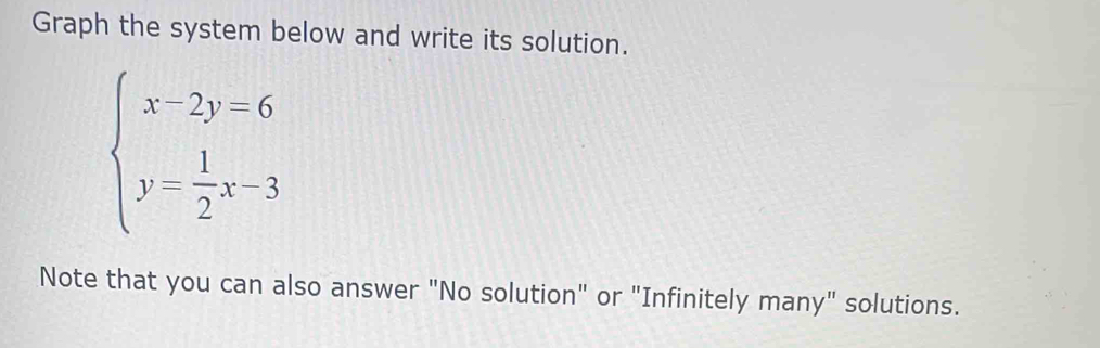 Graph the system below and write its solution.
beginarrayl x-2y-6 y= 1/2 x-3endarray.
Note that you can also answer "No solution" or "Infinitely many" solutions.