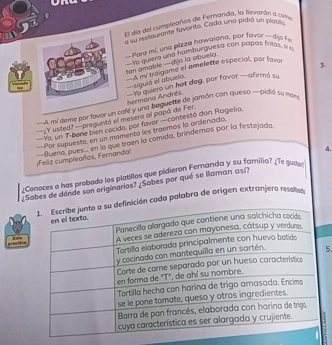 El día del cumpleaños de Fernanda, la llevarán a comen 
a su restaurante favorito. Cada uno pidió un platillo 
—Para mí, una pizza hawaiana, por favor —dijo Fer 
—Yo quiero una hamburguesa con papas fritos, si es 
tan amable —dijo la abuela. 
—A mí tráigame el omelette especial, por favor 
3. 
Venado 
lee 
—siguió el abuelo. 
—Yo quiero un hot dog, por favor —-afirmó su hermano Andrés. 
—A mí deme por favor afé y una baguette de jamón con queso —pidió su mamó 
—¿Y usted? —preguntó el mesero al papá de Fer. 
—Yo, un T-bone bien cocido, por favor —contestó don Rogelio. 
—Por supuesto, en un momento les traemos lo ordenado. 
—Bueno, pues... en lo que traen la comida, brindemos por la festejada. 
¡Feliz cumpleaños, Fernanda! 
4. 
¿Conoces o has probado los platillos que pidieron Fernanda y su familia? ¿Te gustan 
¿Sabes de dónde son originarios? ¿Sabes por qué se llaman así? 
ón cada palabra de origen extranjero resaltado 
practica 
Xelo 
5.