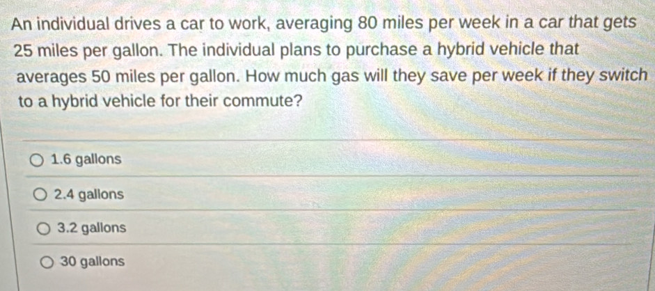 An individual drives a car to work, averaging 80 miles per week in a car that gets
25 miles per gallon. The individual plans to purchase a hybrid vehicle that
averages 50 miles per gallon. How much gas will they save per week if they switch
to a hybrid vehicle for their commute?
1.6 gallons
2.4 gallons
3.2 gallons
30 gallons