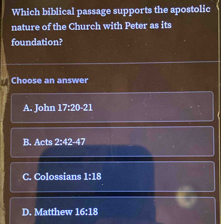 Which biblical passage supports the apostolic
nature of the Church with Peter as its
foundation?
Choose an answer
A. John 17:20-21
B. Acts 2:42-47
C. Colossians 1:18
D. Matthew 16:18