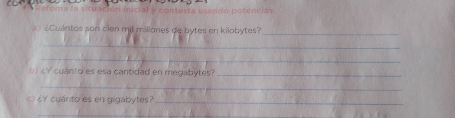 contesta usando potencias. 
Cuántos son cien mil millones de bytes en kilobytes?_ 
_ 
_ 
b ¿Y cuánto es esa cantidad en megabytes?_ 
_ 
c) ¿Y cuánto es en gigabytes?_ 
_