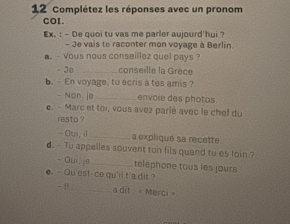 Complétez les réponses avec un pronom 
COI. 
Ex. : - De quoi tu vas me parler aujourd'hui ? 
- Je vais to raconter mon voyage à Berlin. 
a. - Vous nous conseillez quel pays ? 
- Je_ conseille la Grèce. 
b. - En voyage, to écris à tes amis ? 
- Non, je_ envoie des photos. 
c. - Marc et toi, vous avez parlé avec le chef du 
resto ? 
- Oui, il _a expliqué sa recette. 
d. - Tu appelles souvent ton fils quand tu es loin ? 
- Oui, je toléphone tous les jours 
e. -Qu'est-ce qu'il t'a dit ? 
- 1_ a dit «Merci »