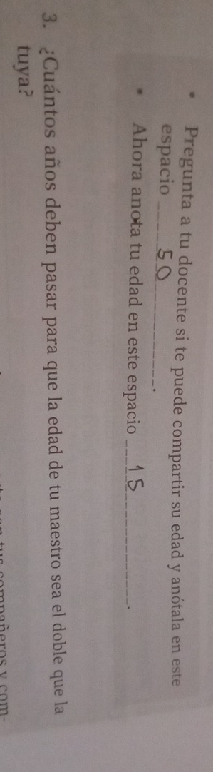 Pregunta a tu docente si te puede compartir su edad y anótala en este 
espacio_ 
. 
Ahora anota tu edad en este espacio_ 
. 
3. ¿Cuántos años deben pasar para que la edad de tu maestro sea el doble que la 
tuya?
