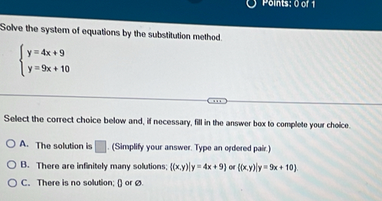 Solve the system of equations by the substitution method.
beginarrayl y=4x+9 y=9x+10endarray.
Select the correct choice below and, if necessary, fill in the answer box to complete your choice.
A. The solution is □ . (Simplify your answer. Type an ordered pair.)
B. There are infinitely many solutions;  (x,y)|y=4x+9 or  (x,y)|y=9x+10.
C. There is no solution;  or ø