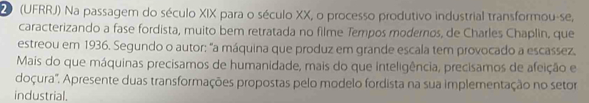 20 (UFRRJ) Na passagem do século XIX para o século XX, o processo produtivo industrial transformou-se, 
caracterizando a fase fordista, muito bem retratada no filme Tempos modernos, de Charles Chaplin, que 
estreou em 1936. Segundo o autor: "a máquina que produz em grande escala tem provocado a escassez 
Mais do que máquinas precisamos de humanidade, mais do que inteligência, precisamos de afeição e 
doçura'. Apresente duas transformações propostas pelo modelo fordista na sua implementação no setor 
industrial.