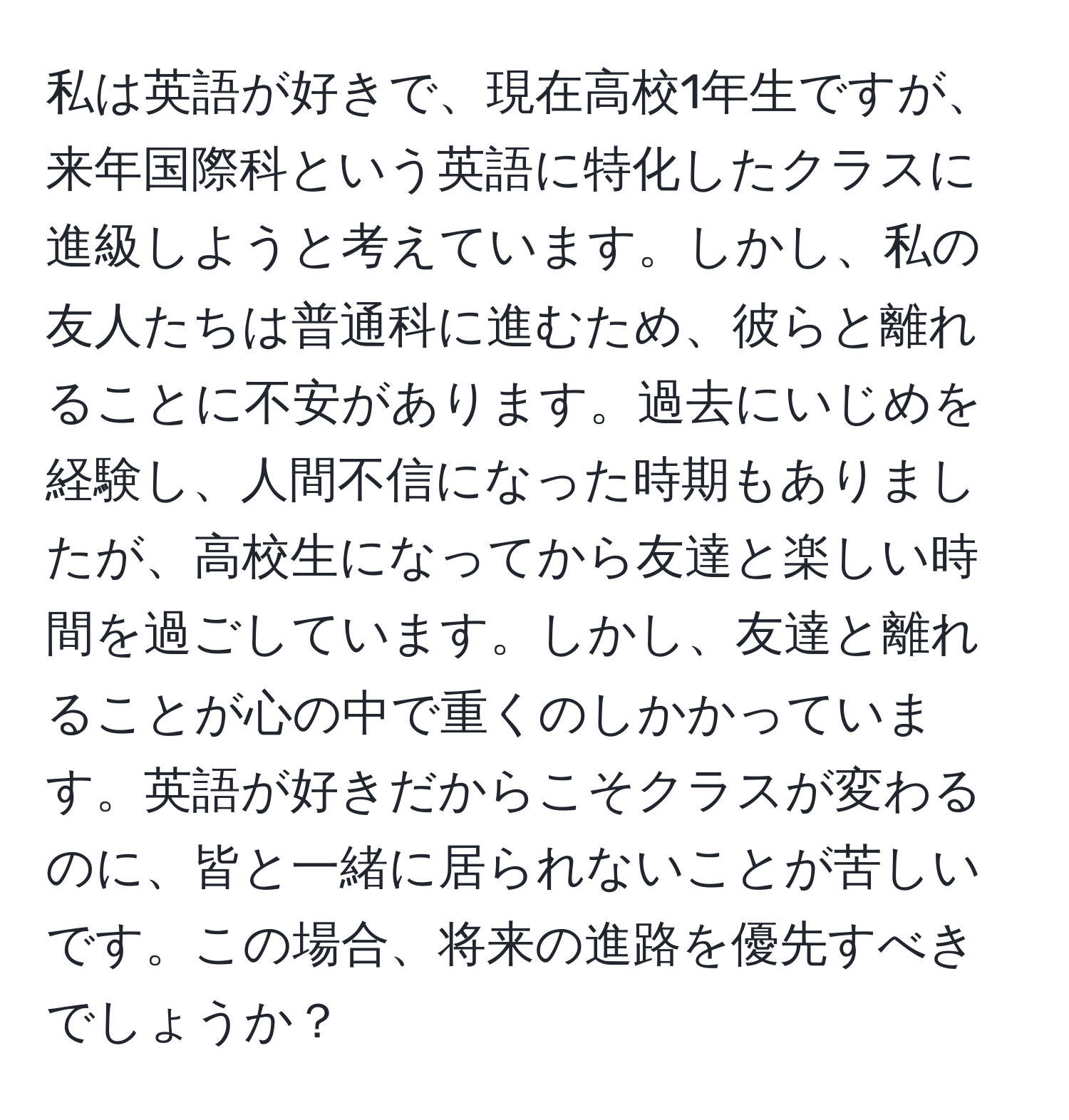 私は英語が好きで、現在高校1年生ですが、来年国際科という英語に特化したクラスに進級しようと考えています。しかし、私の友人たちは普通科に進むため、彼らと離れることに不安があります。過去にいじめを経験し、人間不信になった時期もありましたが、高校生になってから友達と楽しい時間を過ごしています。しかし、友達と離れることが心の中で重くのしかかっています。英語が好きだからこそクラスが変わるのに、皆と一緒に居られないことが苦しいです。この場合、将来の進路を優先すべきでしょうか？