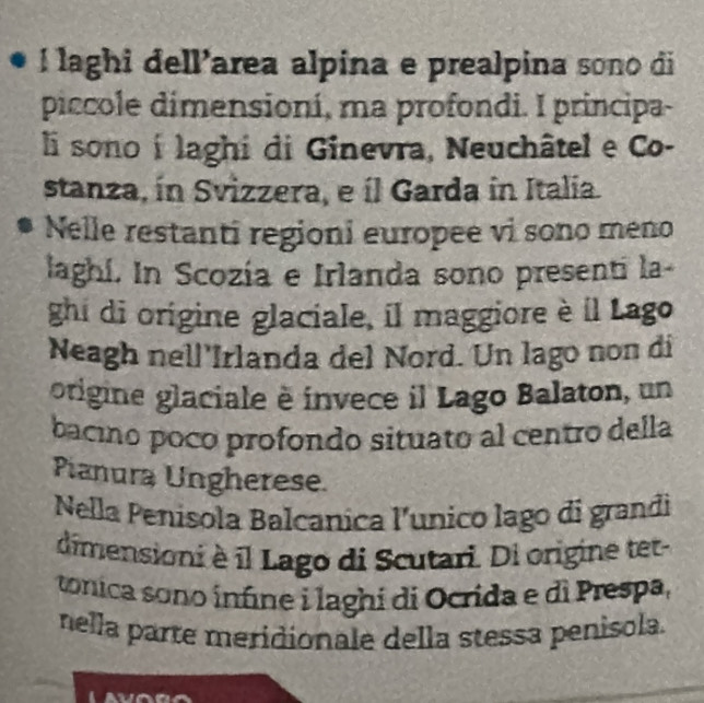 laghi dell’area alpina e prealpina sono di 
piccole dimensioní, ma profondi. I principa- 
li sono í laghi di Ginevra, Neuchâtel e Co- 
stanza, ín Svizzera, e íl Garda in Italia. 
Nelle restanti regioni europee vi sono meno 
laghí. In Scozía e Irlanda sono presenti la- 
ghi di origine glaciale, il maggiore è il Lago 
Neagh nell'Irlanda del Nord. Un lago non di 
origine glaciale è invece il Lago Balaton, un 
bacino poco profondo situato al centro della 
Pianura Ungherese. 
Nella Penisola Balcanica l'unico lago di grandi 
dimensioni è il Lago di Scutari. Di origine tet 
tonica sono infine i laghi di Ocrida e di Prespa, 
nella parte meridionale della stessa penisola.