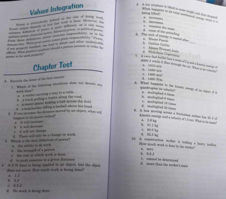 Values Integration
5. A toy airplane is lifted to some height and then dropped
being lifted?
What happens to its total mechanical energy while it is
Power is scientifically defined as the rate of doing work.
a. increases
Power output depends on how fast work is done. However, the
b. decreases
common definition of power is quite different, as it can mean
c. remains the same
military power, muscular power, financial power, or political power
d. none of the preceding
_
From these definitions, power connotes responsibility, as in the
6. The unit of energy is named after
famous line, “With great power comes great responsibility.” Power,
a. Blaise Pascal
if not properly handled, can lead to abuse and other undesirable
_
b. Galileo Galilei c. James Prescott Joule
effects. What positive qualities should a person possess in order for
d. Nicholaus Copernicus
power to be used properly?
7. A very fast bullet has a mass of 2 g and a kinetic energy of
Chapter Test
2000 J while it flies through the air. What is its velocity?
a. 1410 m/s
b. 1440 m/s
c. 1400m/s^2
A. Encircle the letter of the best answer.
d. 1400N 1/m
1. Which of the following situations does not denote any
8. What happens to the kinetic energy of an object if it
quadruples its velocity?
work done?
a. a waiter carrying a tray to a table , a. multiplied 4 times
b. a truck pulling a trailer along the road b. multiplied 8 times
c. a soccer player kicking a ball across the field c. multiplied 16 times
d. a bodybuilder lifting a barbell above his head d. multiplied 24 times
2. If you increase the distance moved by an object, what will
9. A box moving across a frictionless surface has 35 J of
happen to its power output?
kinetic energy and a velocity of 1.5 m/s. What is its mass?
a. It will increase.
a. 2.6 kg
b. It will decrease.
b. 31.1 kg
c. It will not change.
c. 40.0 kg
d. There will only be a change in work. d. 52.5 kg
3. Which is the best definition of power?
10. A construction worker is holding a heavy toolbox.
a. the ability to do work
How much work is done by the worker?
b. the strength of a person
a. zero
c. the rate at which work is done .
b. 9.8 J
d. to push someone to a given distance
c. cannot be determined
4. A 5 N force is being applied to an object, but the object
d. more than the worker's mass
does not move. How much work is being done?
a. 1 J
b. 5 J
c. 0.5 J
d. No work is being done.