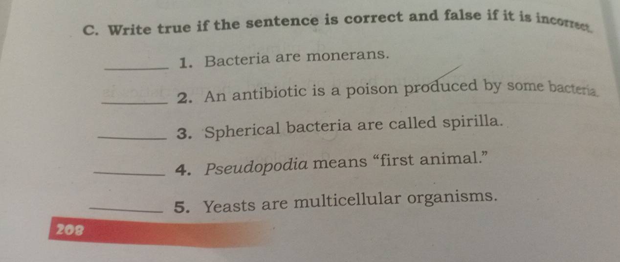 Write true if the sentence is correct and false if it is incorrect. 
_ 
1. Bacteria are monerans. 
_2. An antibiotic is a poison produced by some bactera. 
_3. Spherical bacteria are called spirilla. 
_4. Pseudopodia means “first animal.” 
_5. Yeasts are multicellular organisms. 
208