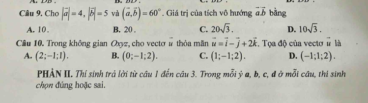 DD . D.
Câu 9. Cho |vector a|=4, |vector b|=5 và (vector a,vector b)=60°. Giá trị của tích vô hướng vector a.vector b bằng
A. 10. B. 20. C. 20sqrt(3). D. 10sqrt(3). 
Câu 10. Trong không gian Oxyz, cho vectơ # thỏa mãn vector u=vector i-vector j+2vector k. Tọa độ của vectơ ^·  là
A. (2;-1;1). B. (0;-1;2). C. (1;-1;2). D. (-1;1;2). 
PHẢN II. Thí sinh trả lời từ câu 1 đến câu 3. Trong mỗi ý a, b, c, d ở mỗi câu, thí sinh
chọn đúng hoặc sai.