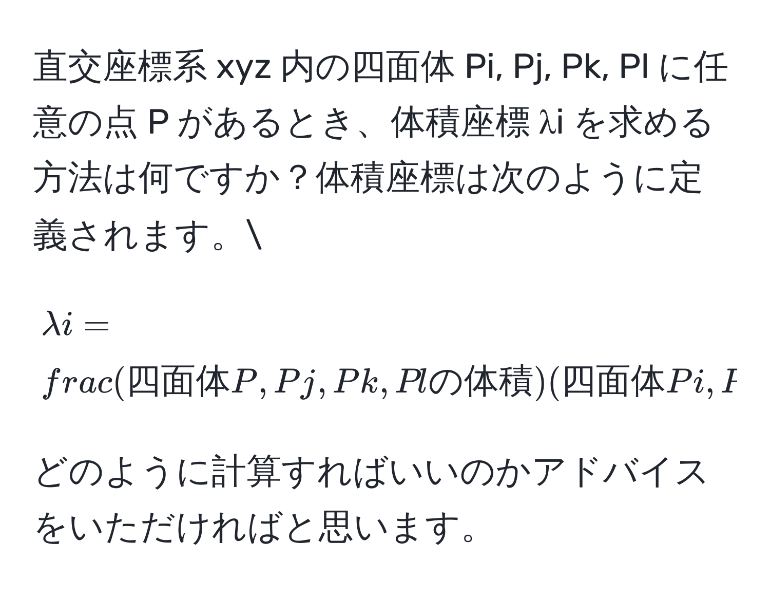 直交座標系 xyz 内の四面体 Pi, Pj, Pk, Pl に任意の点 P があるとき、体積座標 λi を求める方法は何ですか？体積座標は次のように定義されます。[ λi =  ((四面体 P, Pj, Pk, Pl の体積))/(四面体 Pi, Pj, Pk, Pl の体積)  ] どのように計算すればいいのかアドバイスをいただければと思います。