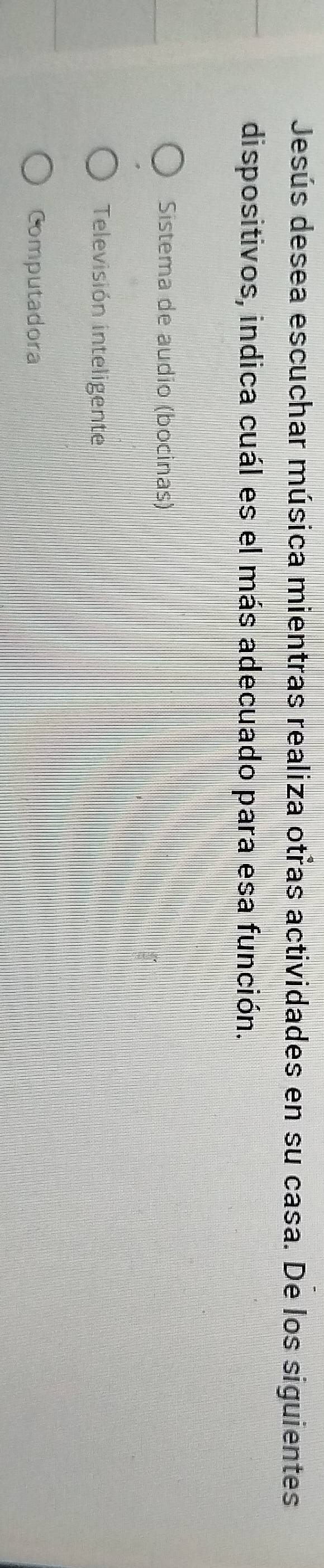 Jesús desea escuchar música mientras realiza otras actividades en su casa. De los siguientes
dispositivos, indica cuál es el más adecuado para esa función.
Sistema de audio (bocinas)
Televisión inteligente
Computadora