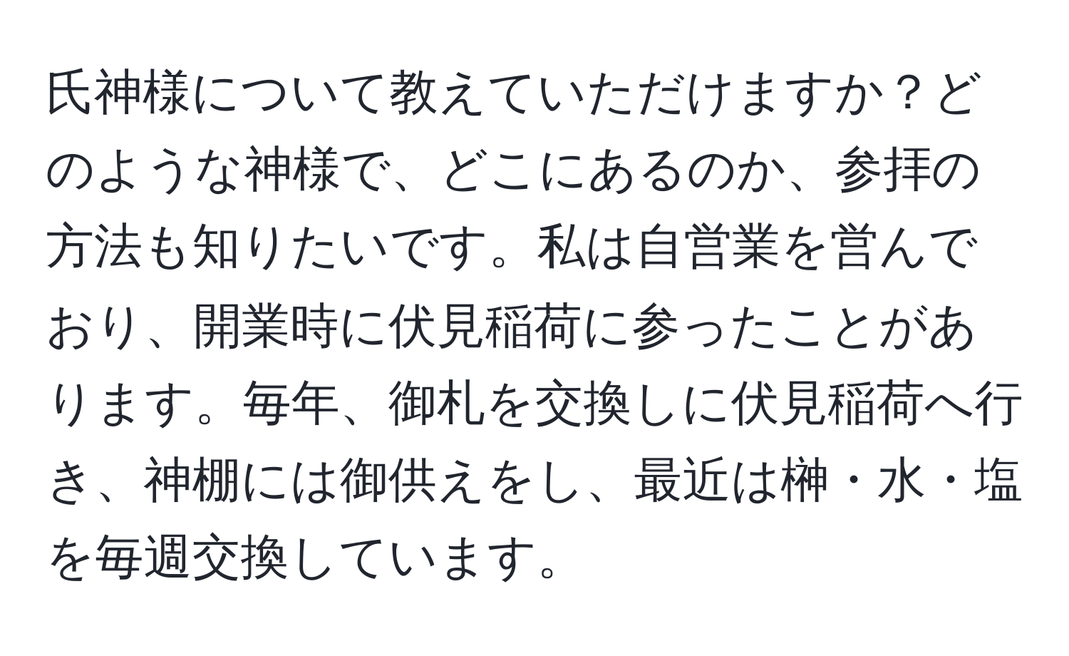 氏神様について教えていただけますか？どのような神様で、どこにあるのか、参拝の方法も知りたいです。私は自営業を営んでおり、開業時に伏見稲荷に参ったことがあります。毎年、御札を交換しに伏見稲荷へ行き、神棚には御供えをし、最近は榊・水・塩を毎週交換しています。